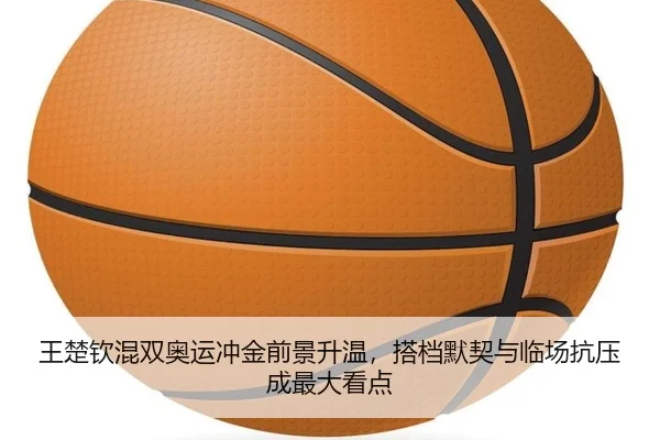 王楚钦混双奥运冲金前景升温，搭档默契与临场抗压成最大看点